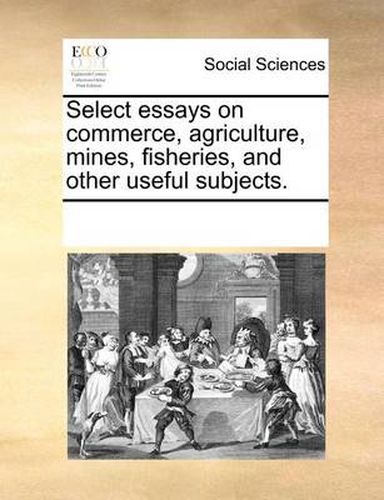 Cover image for Select Essays on Commerce, Agriculture, Mines, Fisheries, and Other Useful Subjects.