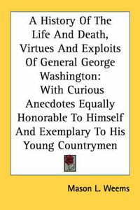 Cover image for A History of the Life and Death, Virtues and Exploits of General George Washington: With Curious Anecdotes Equally Honorable to Himself and Exemplary to His Young Countrymen