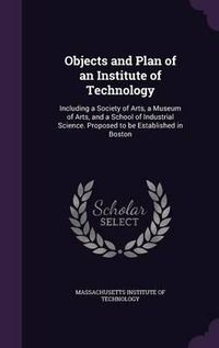 Cover image for Objects and Plan of an Institute of Technology: Including a Society of Arts, a Museum of Arts, and a School of Industrial Science. Proposed to Be Established in Boston