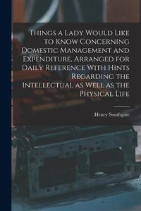 Cover image for Things a Lady Would Like to Know Concerning Domestic Management and Expenditure, Arranged for Daily Reference With Hints Regarding the Intellectual as Well as the Physical Life