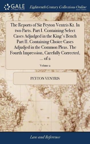 Cover image for The Reports of Sir Peyton Ventris Kt. In two Parts. Part I. Containing Select Cases Adjudged in the King's Bench Part II. Containing Choice Cases Adjudjed in the Common Pleas. The Fourth Impression, Carefully Corrected, ... of 2; Volume 2