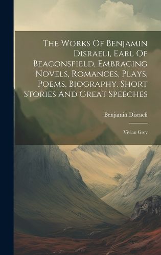 Cover image for The Works Of Benjamin Disraeli, Earl Of Beaconsfield, Embracing Novels, Romances, Plays, Poems, Biography, Short Stories And Great Speeches