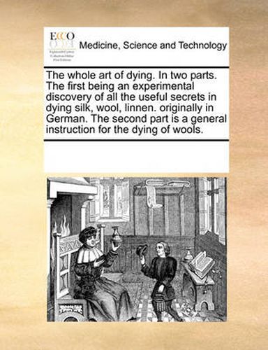 Cover image for The Whole Art of Dying. in Two Parts. the First Being an Experimental Discovery of All the Useful Secrets in Dying Silk, Wool, Linnen. Originally in German. the Second Part Is a General Instruction for the Dying of Wools.