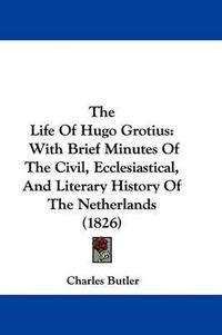 Cover image for The Life Of Hugo Grotius: With Brief Minutes Of The Civil, Ecclesiastical, And Literary History Of The Netherlands (1826)