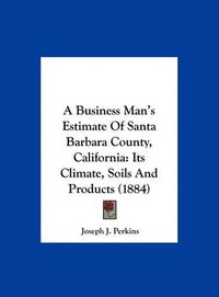 Cover image for A Business Man's Estimate of Santa Barbara County, California: Its Climate, Soils and Products (1884)