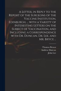 Cover image for A Letter, in Reply to the Report of the Surgeons of the Vaccine Institution, Edinburgh, ... With a Variety of Interesting Letters on the Subject of Vaccination, and Including a Correspondence With Dr. Duncan, Dr. Lee, and Mr. Bryce. ..