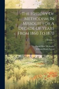 Cover image for The History Of Methodism In Missouri For A Decade Of Years From 1860 To 1870; Volume 3