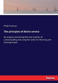 Cover image for The principles of divine service: An enquiry concerning the true manner of understanding and using the order for Morning and Evening Prayer