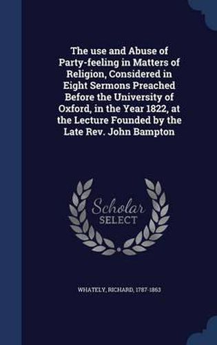 Cover image for The Use and Abuse of Party-Feeling in Matters of Religion, Considered in Eight Sermons Preached Before the University of Oxford, in the Year 1822, at the Lecture Founded by the Late REV. John Bampton