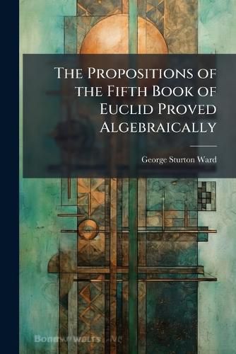 Cover image for The Propositions of the Fifth Book of Euclid Proved Algebraically