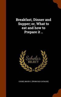 Cover image for Breakfast, Dinner and Supper; Or, What to Eat and How to Prepare It ..