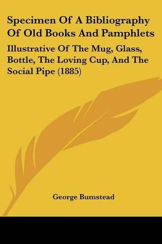 Cover image for Specimen of a Bibliography of Old Books and Pamphlets: Illustrative of the Mug, Glass, Bottle, the Loving Cup, and the Social Pipe (1885)