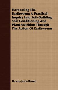 Cover image for Harnessing the Earthworm; A Practical Inquiry Into Soil-Building, Soil-Conditioning and Plant Nutrition Through the Action of Earthworms