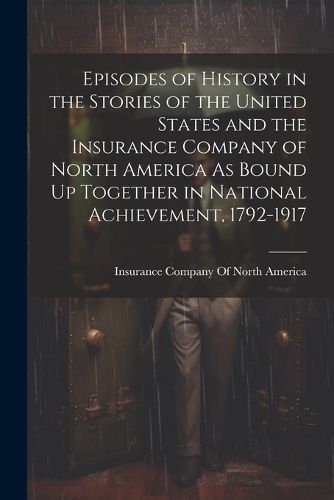 Cover image for Episodes of History in the Stories of the United States and the Insurance Company of North America As Bound Up Together in National Achievement, 1792-1917