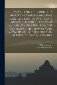 Cover image for Memoir on the Countries About the Caspian and Aral Seas, Illustrative of the Late Russian Expedition Against Khivah. Translated From the German, of Lieutenant Carl Zimmermann of the Prussian Service, by Captain Morier