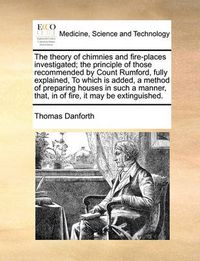 Cover image for The Theory of Chimnies and Fire-Places Investigated; The Principle of Those Recommended by Count Rumford, Fully Explained, to Which Is Added, a Method of Preparing Houses in Such a Manner, That, in of Fire, It May Be Extinguished.