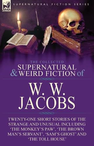 The Collected Supernatural and Weird Fiction of W. W. Jacobs: Twenty-One Short Stories of the Strange and Unusual including 'The Monkey's Paw', 'The Brown Man's Servant', 'Sam's Ghost' and 'The Toll House