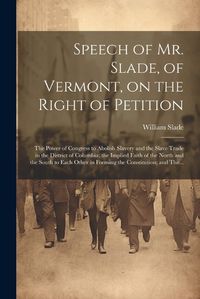 Cover image for Speech of Mr. Slade, of Vermont, on the Right of Petition; the Power of Congress to Abolish Slavery and the Slave Trade in the District of Columbia; the Implied Faith of the North and the South to Each Other in Forming the Constitution; and The...