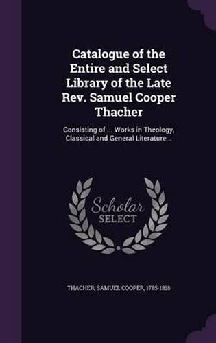 Cover image for Catalogue of the Entire and Select Library of the Late REV. Samuel Cooper Thacher: Consisting of ... Works in Theology, Classical and General Literature ..