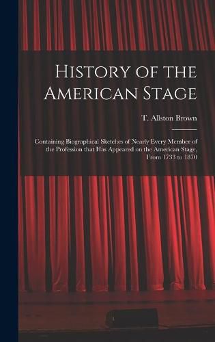 History of the American Stage: Containing Biographical Sketches of Nearly Every Member of the Profession That Has Appeared on the American Stage, From 1733 to 1870