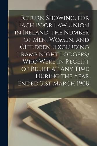 Cover image for Return Showing, for Each Poor Law Union in Ireland, the Number of Men, Women, and Children (excluding Tramp Night Lodgers) Who Were in Receipt of Relief at Any Time During the Year Ended 31st March 1908