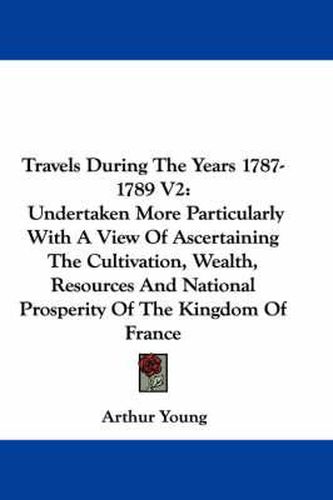 Travels During the Years 1787-1789 V2: Undertaken More Particularly with a View of Ascertaining the Cultivation, Wealth, Resources and National Prosperity of the Kingdom of France