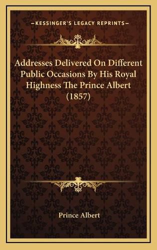 Cover image for Addresses Delivered on Different Public Occasions by His Royal Highness the Prince Albert (1857)