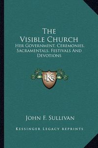 Cover image for The Visible Church: Her Government, Ceremonies, Sacramentals, Festivals and Devotions: A Compendium of the Externals of the Catholic Church (1922)