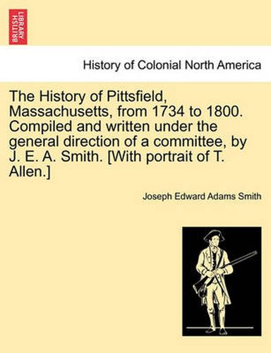 Cover image for The History of Pittsfield, Massachusetts, from 1734 to 1800. Compiled and written under the general direction of a committee, by J. E. A. Smith. [With portrait of T. Allen.]