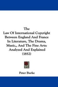 Cover image for The Law of International Copyright Between England and France in Literature, the Drama, Music,, and the Fine Arts: Analyzed and Explained (1852)