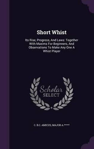 Cover image for Short Whist: Its Rise, Progress, and Laws: Together with Maxims for Beginners, and Observations to Make Any One a Whist Player