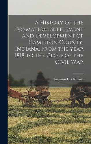 Cover image for A History of the Formation, Settlement and Development of Hamilton County, Indiana, From the Year 1818 to the Close of the Civil War