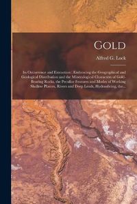 Cover image for Gold: Its Occurrence and Extraction [microform]: Embracing the Geographical and Geological Distribution and the Mineralogical Characters of Gold-bearing Rocks, the Peculiar Features and Modes of Working Shallow Placers, Rivers and Deep Leads, ...