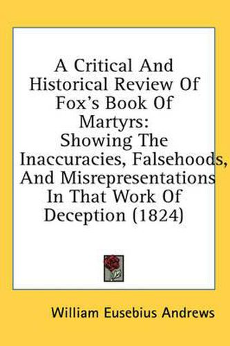 Cover image for A Critical and Historical Review of Fox's Book of Martyrs: Showing the Inaccuracies, Falsehoods, and Misrepresentations in That Work of Deception (1824)