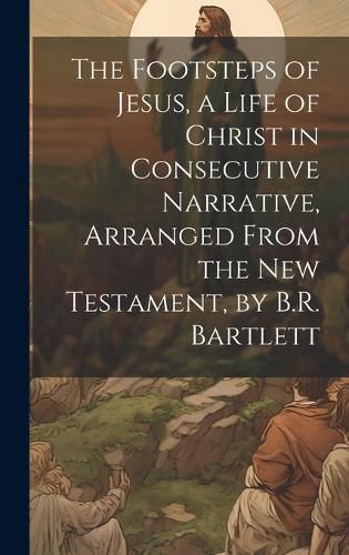 Cover image for The Footsteps of Jesus, a Life of Christ in Consecutive Narrative, Arranged From the New Testament, by B.R. Bartlett