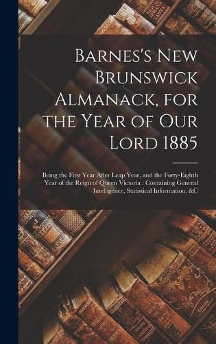 Cover image for Barnes's New Brunswick Almanack, for the Year of Our Lord 1885 [microform]: Being the First Year After Leap Year, and the Forty-eighth Year of the Reign of Queen Victoria: Containing General Intelligence, Statistical Information, &c