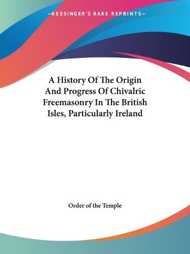 Cover image for A History of the Origin and Progress of Chivalric Freemasonry in the British Isles, Particularly Ireland