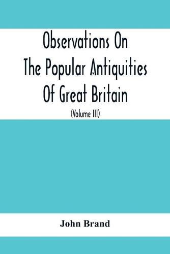 Observations On The Popular Antiquities Of Great Britain: Chiefly Illustrating The Origin Of Our Vulgar And Provincial Customs, Ceremonies And Superstitions (Volume Iii)