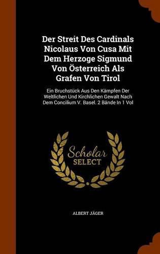 Der Streit Des Cardinals Nicolaus Von Cusa Mit Dem Herzoge Sigmund Von Osterreich ALS Grafen Von Tirol: Ein Bruchstuck Aus Den Kampfen Der Weltlichen Und Kirchlichen Gewalt Nach Dem Concilium V. Basel. 2 Bande in 1 Vol