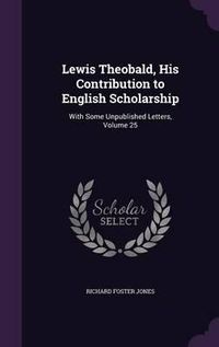 Cover image for Lewis Theobald, His Contribution to English Scholarship: With Some Unpublished Letters, Volume 25