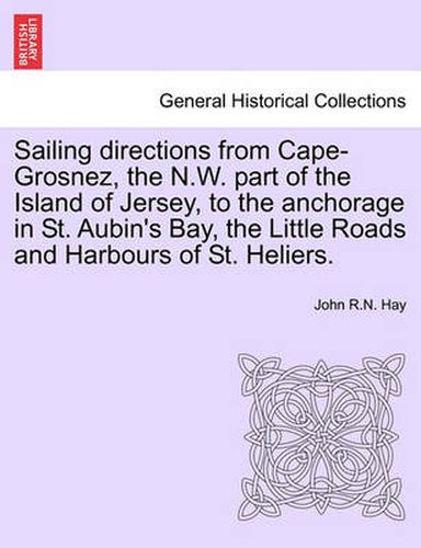 Cover image for Sailing Directions from Cape-Grosnez, the N.W. Part of the Island of Jersey, to the Anchorage in St. Aubin's Bay, the Little Roads and Harbours of St. Heliers.