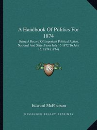 Cover image for A Handbook of Politics for 1874: Being a Record of Important Political Action, National and State, from July 15 1872 to July 15, 1874 (1874)