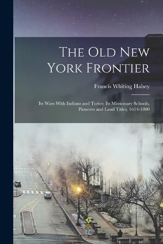 Cover image for The old New York Frontier; its Wars With Indians and Tories; its Missionary Schools, Pioneers and Land Titles, 1614-1800