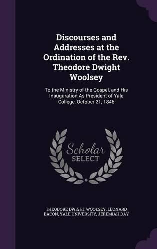 Cover image for Discourses and Addresses at the Ordination of the REV. Theodore Dwight Woolsey: To the Ministry of the Gospel, and His Inauguration as President of Yale College, October 21, 1846