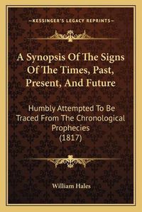 Cover image for A Synopsis of the Signs of the Times, Past, Present, and Future: Humbly Attempted to Be Traced from the Chronological Prophecies (1817)