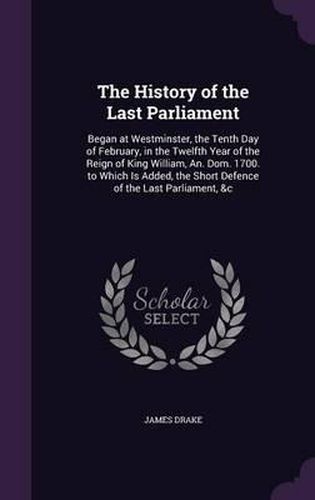 The History of the Last Parliament: Began at Westminster, the Tenth Day of February, in the Twelfth Year of the Reign of King William, An. Dom. 1700. to Which Is Added, the Short Defence of the Last Parliament, &C