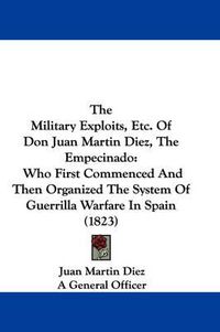 Cover image for The Military Exploits, Etc. of Don Juan Martin Diez, the Empecinado: Who First Commenced and Then Organized the System of Guerrilla Warfare in Spain (1823)