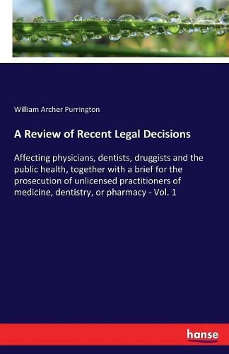 A Review of Recent Legal Decisions: Affecting physicians, dentists, druggists and the public health, together with a brief for the prosecution of unlicensed practitioners of medicine, dentistry, or pharmacy - Vol. 1