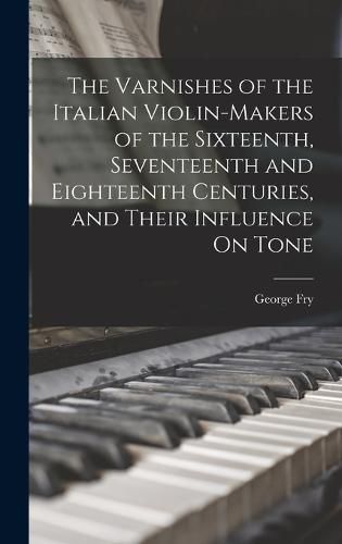 Cover image for The Varnishes of the Italian Violin-Makers of the Sixteenth, Seventeenth and Eighteenth Centuries, and Their Influence On Tone