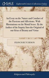 Cover image for An Essay on the Nature and Conduct of the Passions and Affections. With Illustrations on the Moral Sense. By the Author of the Inquiry Into the Original of our Ideas of Beauty and Virtue